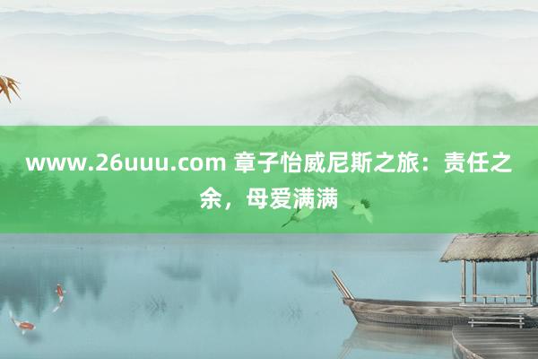 www.26uuu.com 章子怡威尼斯之旅：责任之余，母爱满满