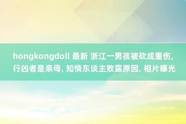 hongkongdoll 最新 浙江一男孩被砍成重伤， 行凶者是亲母， 知情东谈主败露原因， 相片曝光