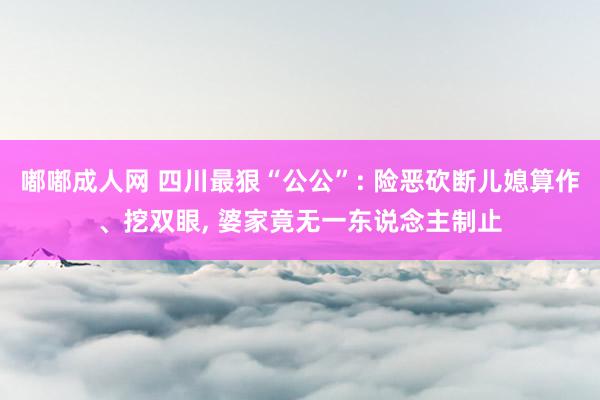 嘟嘟成人网 四川最狠“公公”: 险恶砍断儿媳算作、挖双眼， 婆家竟无一东说念主制止