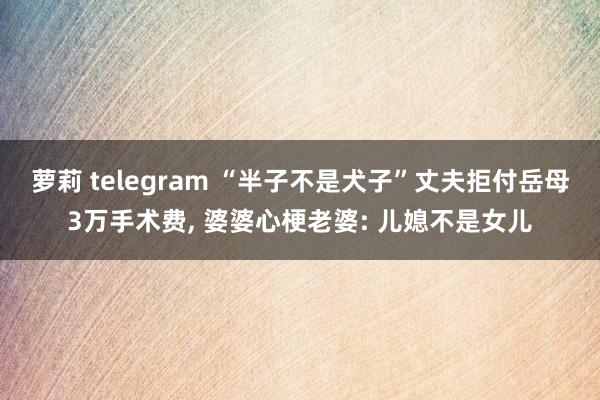 萝莉 telegram “半子不是犬子”丈夫拒付岳母3万手术费， 婆婆心梗老婆: 儿媳不是女儿