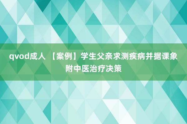 qvod成人 【案例】学生父亲求测疾病并据课象附中医治疗决策