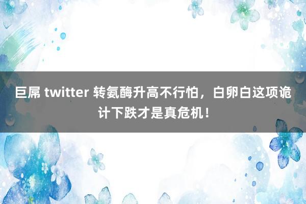 巨屌 twitter 转氨酶升高不行怕，白卵白这项诡计下跌才是真危机！