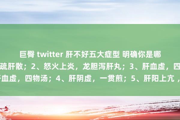 巨臀 twitter 肝不好五大症型 明确你是哪一个？1、肝郁气滞，柴胡疏肝散；2、怒火上炎，龙胆泻肝丸；3、肝血虚，四物汤；4、肝阴虚，一贯煎；5、肝阳上亢 ，滋阴，平肝潜阳