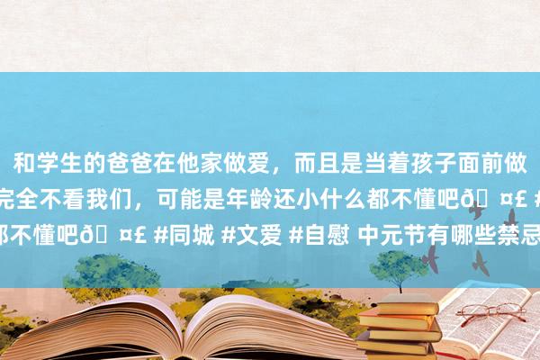 和学生的爸爸在他家做爱，而且是当着孩子面前做爱，太刺激了，孩子完全不看我们，可能是年龄还小什么都不懂吧🤣 #同城 #文爱 #自慰 中元节有哪些禁忌和发达？