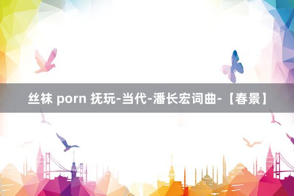 丝袜 porn 抚玩-当代-潘长宏词曲-【春景】