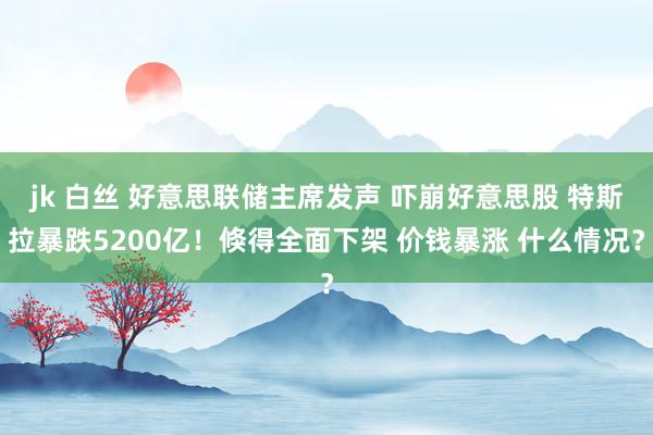 jk 白丝 好意思联储主席发声 吓崩好意思股 特斯拉暴跌5200亿！倏得全面下架 价钱暴涨 什么情况？