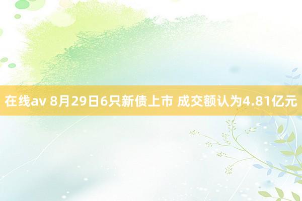 在线av 8月29日6只新债上市 成交额认为4.81亿元