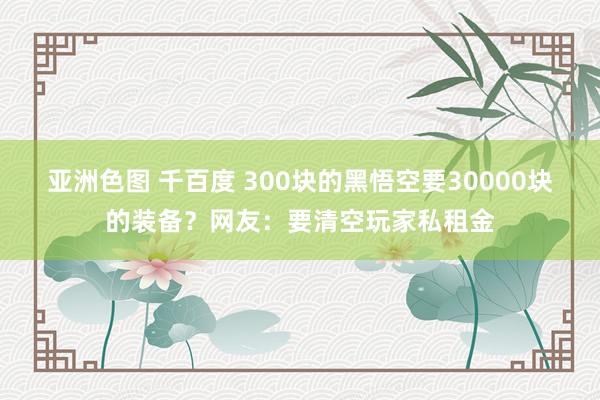 亚洲色图 千百度 300块的黑悟空要30000块的装备？网友：要清空玩家私租金