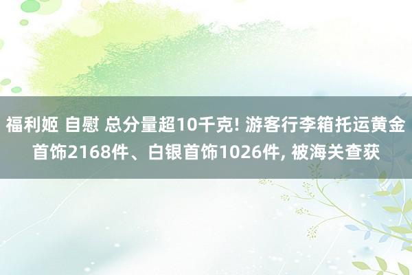 福利姬 自慰 总分量超10千克! 游客行李箱托运黄金首饰2168件、白银首饰1026件， 被海关查获