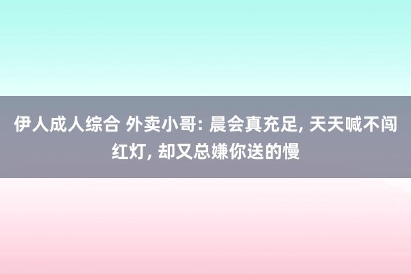 伊人成人综合 外卖小哥: 晨会真充足， 天天喊不闯红灯， 却又总嫌你送的慢