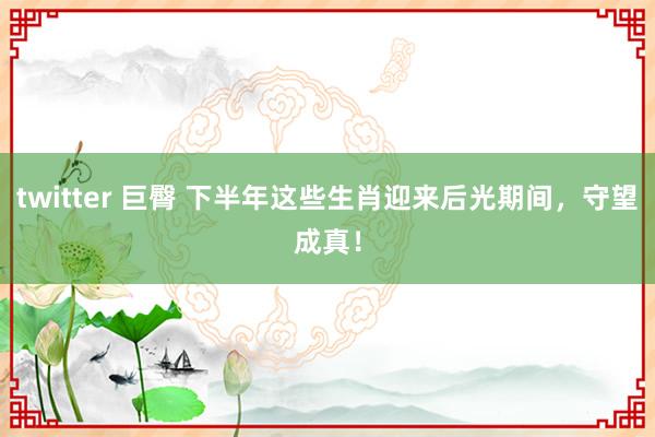 twitter 巨臀 下半年这些生肖迎来后光期间，守望成真！