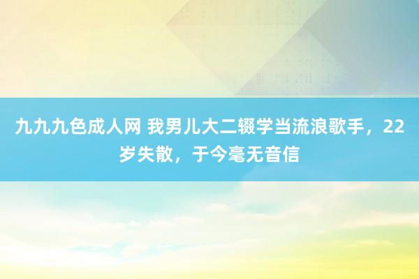 九九九色成人网 我男儿大二辍学当流浪歌手，22岁失散，于今毫无音信