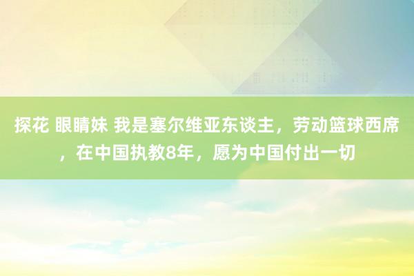 探花 眼睛妹 我是塞尔维亚东谈主，劳动篮球西席，在中国执教8年，愿为中国付出一切