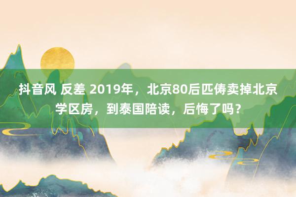 抖音风 反差 2019年，北京80后匹俦卖掉北京学区房，到泰国陪读，后悔了吗？