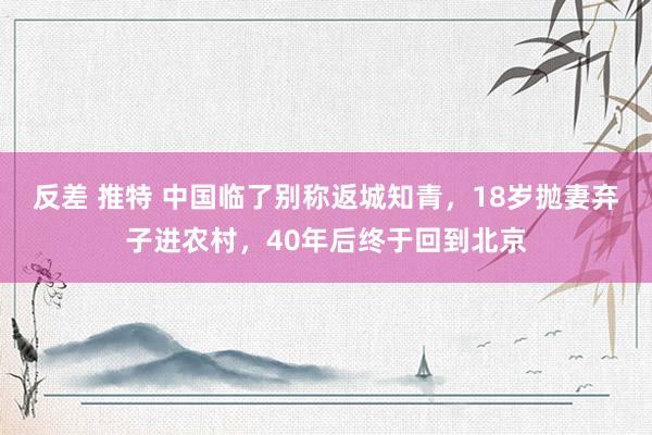 反差 推特 中国临了别称返城知青，18岁抛妻弃子进农村，40年后终于回到北京