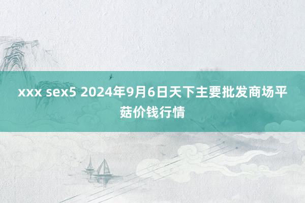 xxx sex5 2024年9月6日天下主要批发商场平菇价钱行情