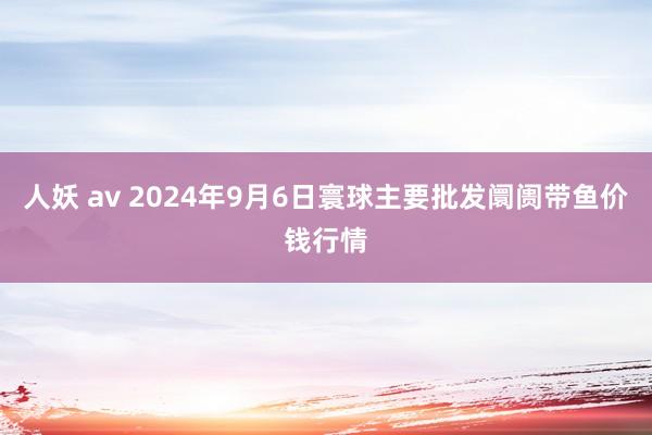 人妖 av 2024年9月6日寰球主要批发阛阓带鱼价钱行情