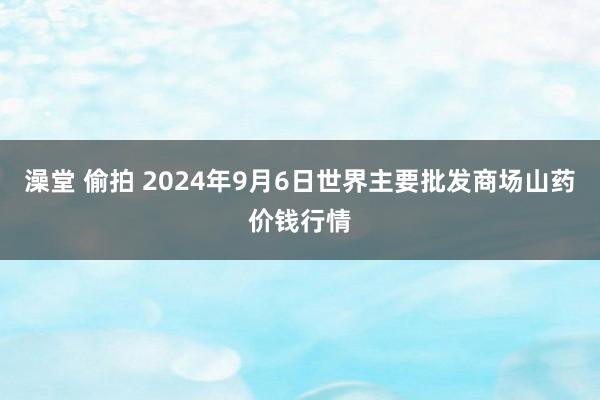 澡堂 偷拍 2024年9月6日世界主要批发商场山药价钱行情