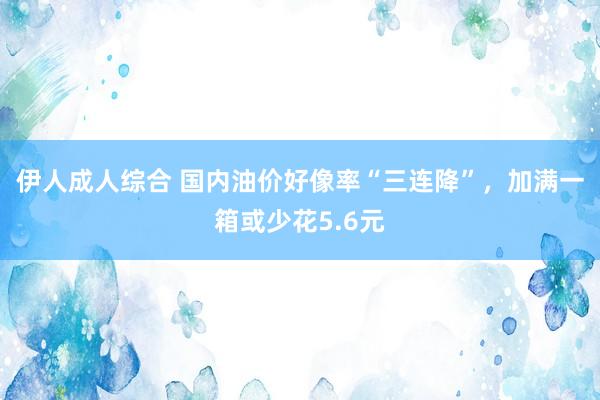 伊人成人综合 国内油价好像率“三连降”，加满一箱或少花5.6元