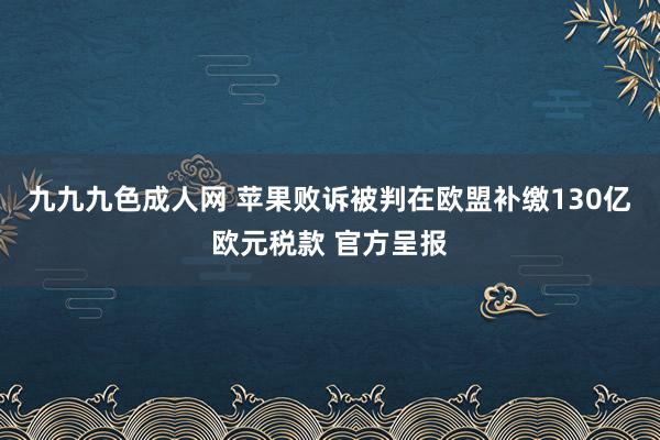 九九九色成人网 苹果败诉被判在欧盟补缴130亿欧元税款 官方呈报