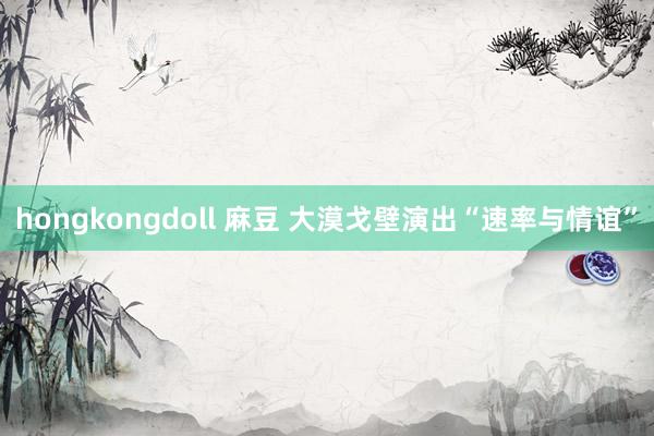 hongkongdoll 麻豆 大漠戈壁演出“速率与情谊”