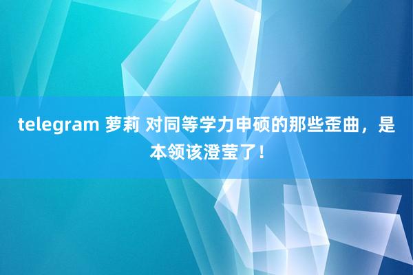 telegram 萝莉 对同等学力申硕的那些歪曲，是本领该澄莹了！