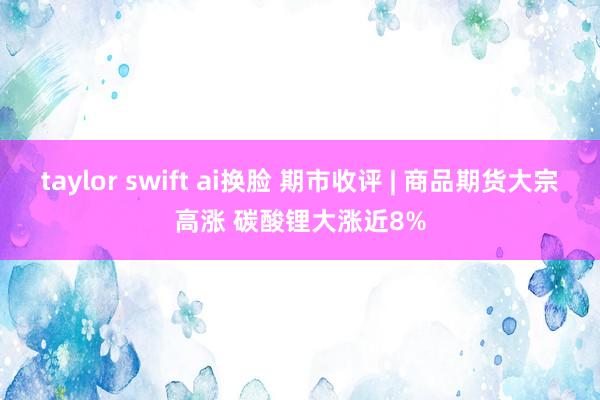 taylor swift ai换脸 期市收评 | 商品期货大宗高涨 碳酸锂大涨近8%