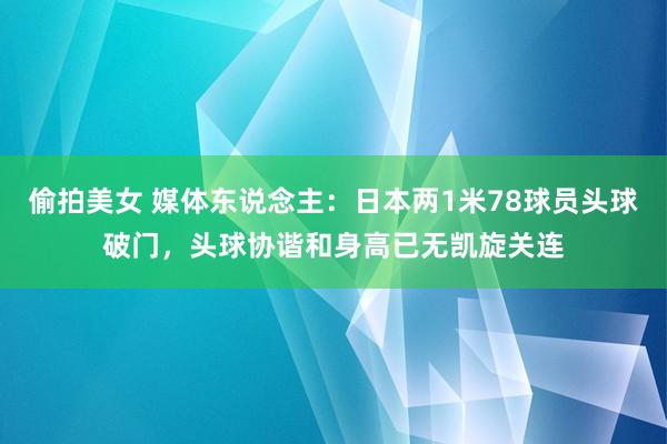 偷拍美女 媒体东说念主：日本两1米78球员头球破门，头球协谐和身高已无凯旋关连