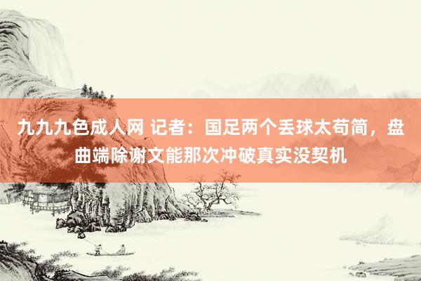 九九九色成人网 记者：国足两个丢球太苟简，盘曲端除谢文能那次冲破真实没契机