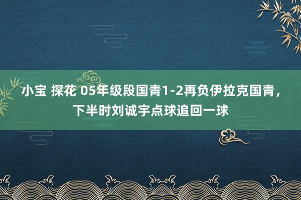 小宝 探花 05年级段国青1-2再负伊拉克国青，下半时刘诚宇点球追回一球