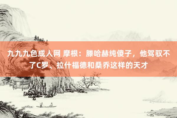 九九九色成人网 摩根：滕哈赫纯傻子，他驾驭不了C罗、拉什福德和桑乔这样的天才