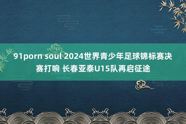 91porn soul 2024世界青少年足球锦标赛决赛打响 长春亚泰U15队再启征途