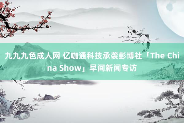 九九九色成人网 亿咖通科技承袭彭博社「The China Show」早间新闻专访