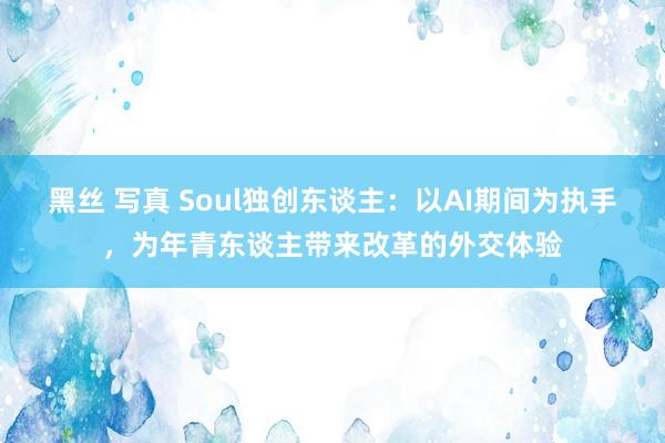 黑丝 写真 Soul独创东谈主：以AI期间为执手，为年青东谈主带来改革的外交体验