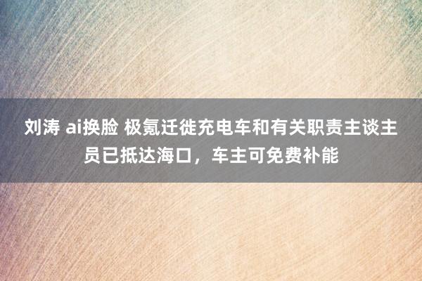 刘涛 ai换脸 极氪迁徙充电车和有关职责主谈主员已抵达海口，车主可免费补能