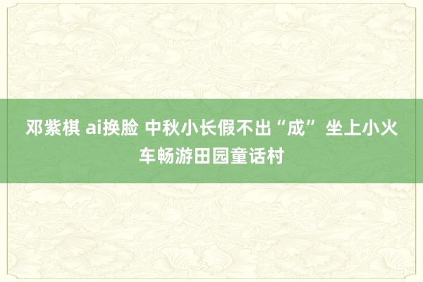 邓紫棋 ai换脸 中秋小长假不出“成” 坐上小火车畅游田园童话村