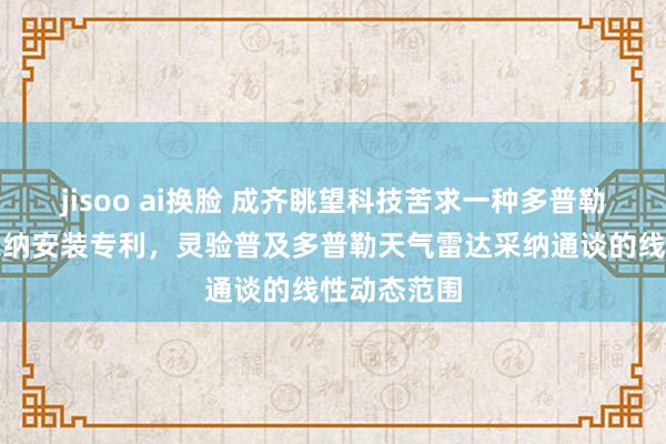 jisoo ai换脸 成齐眺望科技苦求一种多普勒天气雷达采纳安装专利，灵验普及多普勒天气雷达采纳通谈的线性动态范围