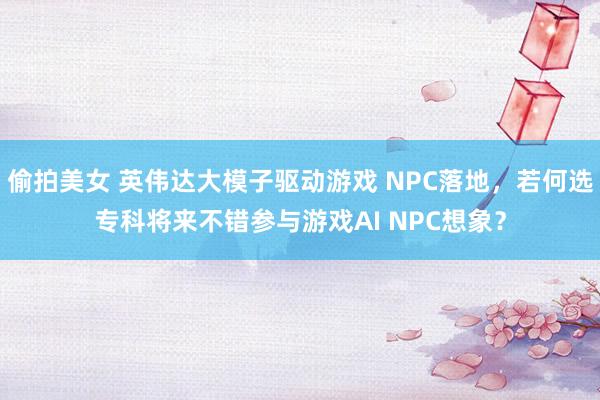 偷拍美女 英伟达大模子驱动游戏 NPC落地，若何选专科将来不错参与游戏AI NPC想象？