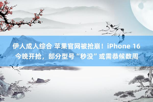 伊人成人综合 苹果官网被抢崩！iPhone 16今晚开抢，部分型号“秒没”或需恭候数周