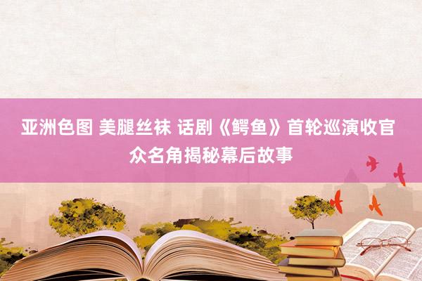 亚洲色图 美腿丝袜 话剧《鳄鱼》首轮巡演收官 众名角揭秘幕后故事