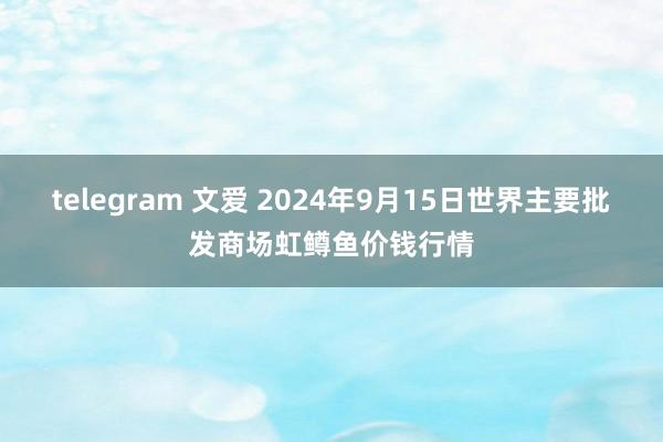 telegram 文爱 2024年9月15日世界主要批发商场虹鳟鱼价钱行情