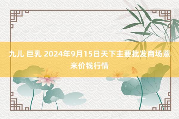 九儿 巨乳 2024年9月15日天下主要批发商场薏米价钱行情