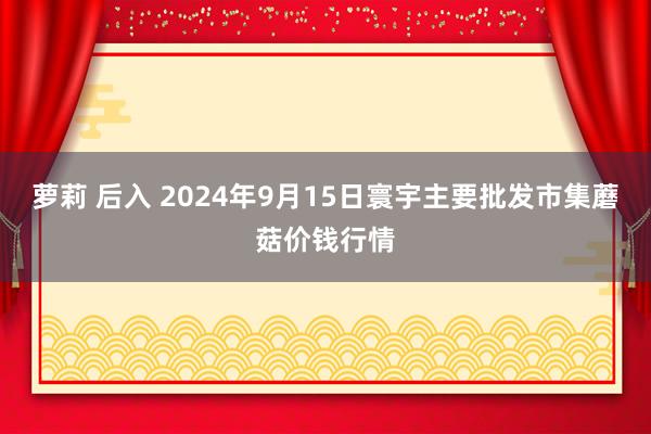 萝莉 后入 2024年9月15日寰宇主要批发市集蘑菇价钱行情