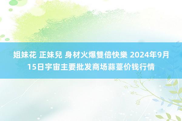 姐妹花 正妹兒 身材火爆雙倍快樂 2024年9月15日宇宙主要批发商场蒜薹价钱行情