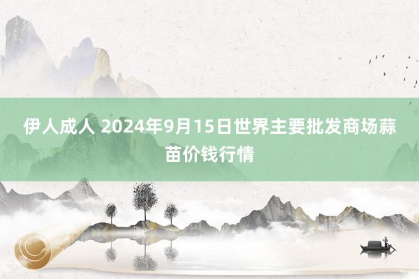 伊人成人 2024年9月15日世界主要批发商场蒜苗价钱行情