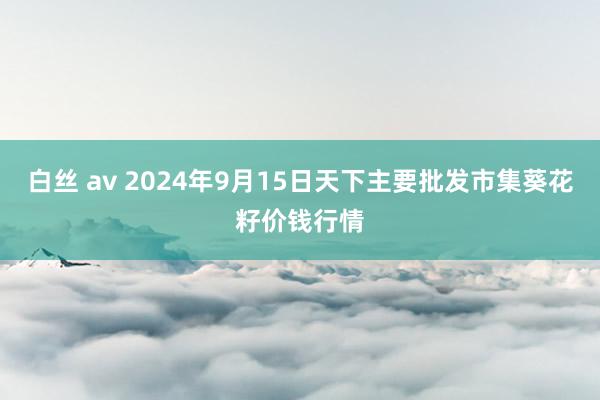 白丝 av 2024年9月15日天下主要批发市集葵花籽价钱行情