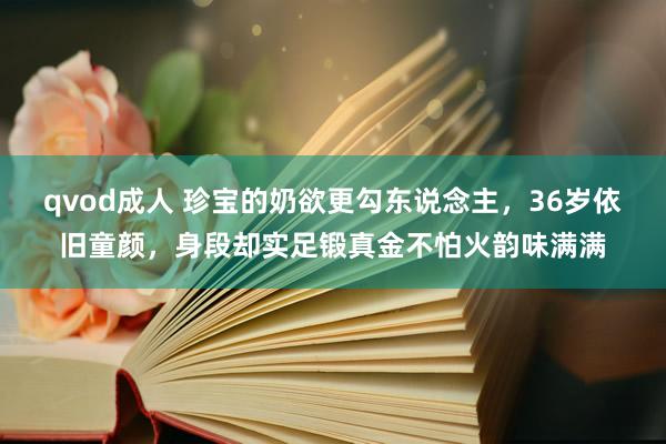 qvod成人 珍宝的奶欲更勾东说念主，36岁依旧童颜，身段却实足锻真金不怕火韵味满满