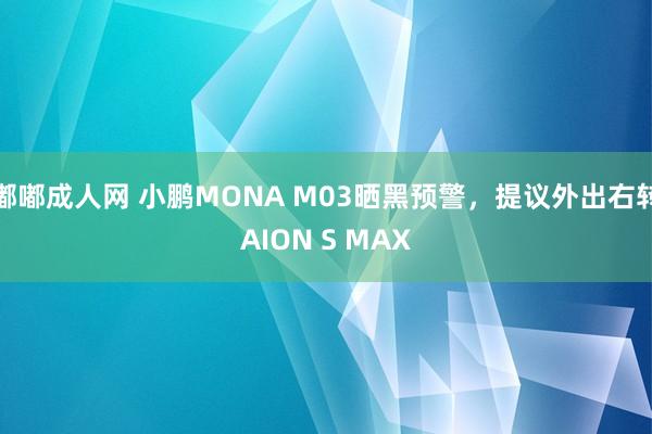 嘟嘟成人网 小鹏MONA M03晒黑预警，提议外出右转AION S MAX