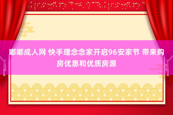 嘟嘟成人网 快手理念念家开启96安家节 带来购房优惠和优质房源