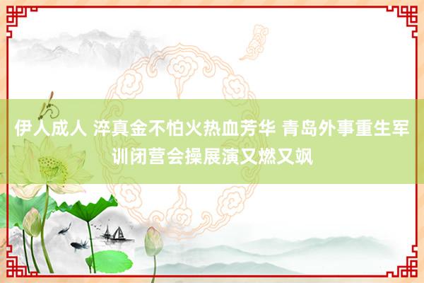 伊人成人 淬真金不怕火热血芳华 青岛外事重生军训闭营会操展演又燃又飒